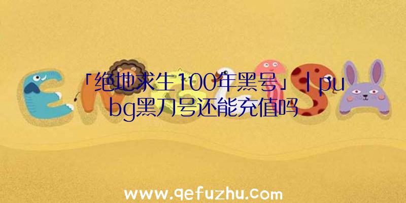 「绝地求生100年黑号」|pubg黑刀号还能充值吗